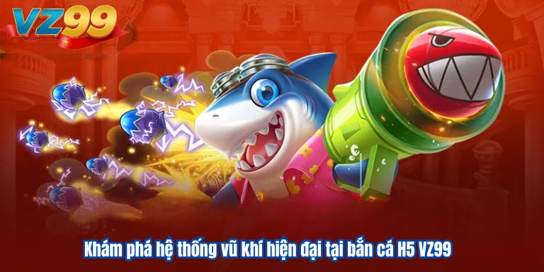 Khám phá hệ thống vũ khí hiện đại tại bắn cá H5 VZ99